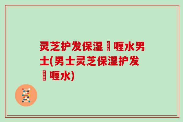 灵芝护发保湿啫喱水男士(男士灵芝保湿护发啫喱水)
