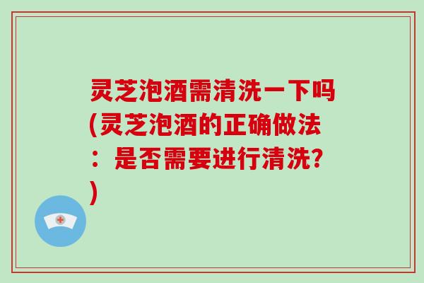 灵芝泡酒需清洗一下吗(灵芝泡酒的正确做法：是否需要进行清洗？)
