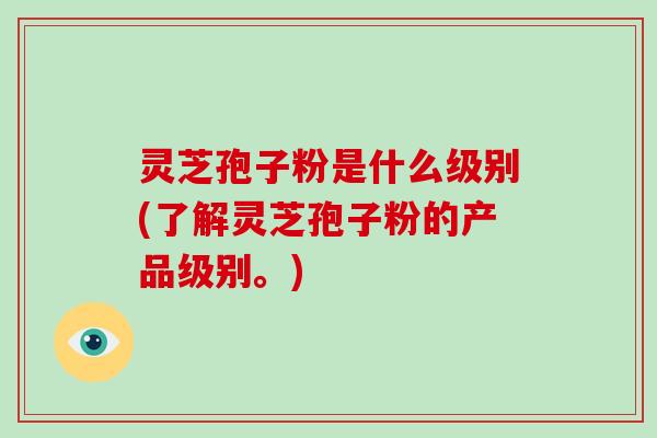 灵芝孢子粉是什么级别(了解灵芝孢子粉的产品级别。)