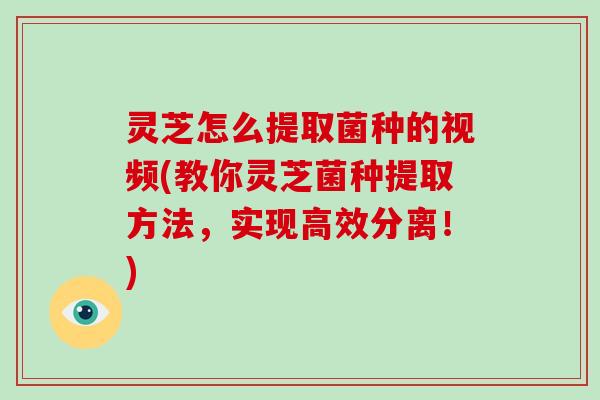 灵芝怎么提取菌种的视频(教你灵芝菌种提取方法，实现高效分离！)