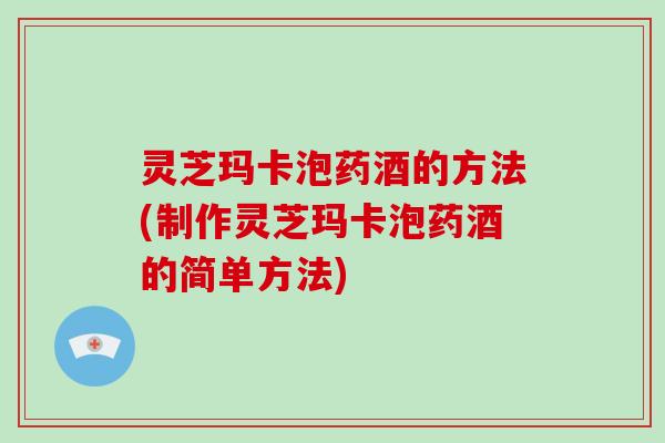 灵芝玛卡泡药酒的方法(制作灵芝玛卡泡药酒的简单方法)
