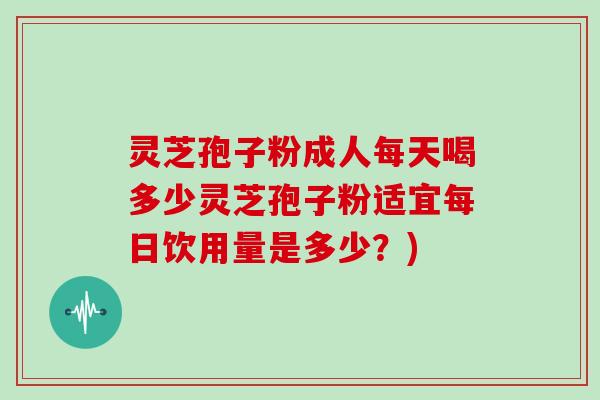 灵芝孢子粉成人每天喝多少灵芝孢子粉适宜每日饮用量是多少？)