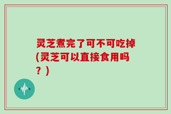 灵芝煮完了可不可吃掉(灵芝可以直接食用吗？)
