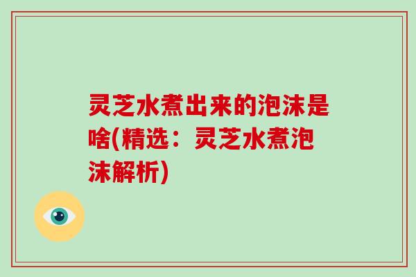 灵芝水煮出来的泡沫是啥(精选：灵芝水煮泡沫解析)