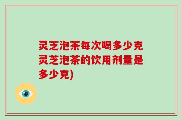 灵芝泡茶每次喝多少克灵芝泡茶的饮用剂量是多少克)