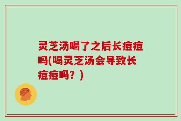 灵芝汤喝了之后长痘痘吗(喝灵芝汤会导致长痘痘吗？)