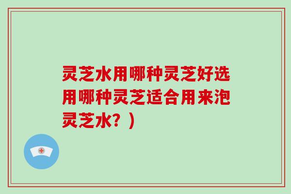 灵芝水用哪种灵芝好选用哪种灵芝适合用来泡灵芝水？)