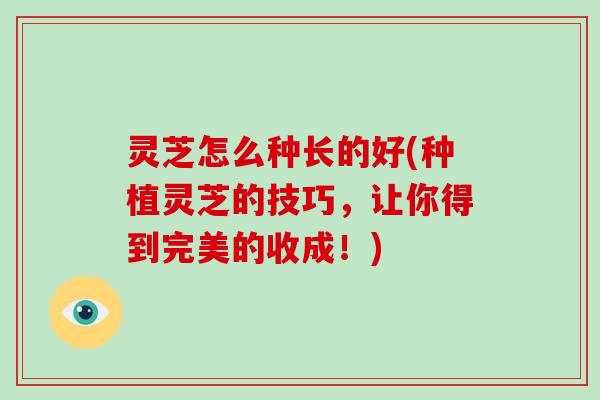 灵芝怎么种长的好(种植灵芝的技巧，让你得到完美的收成！)