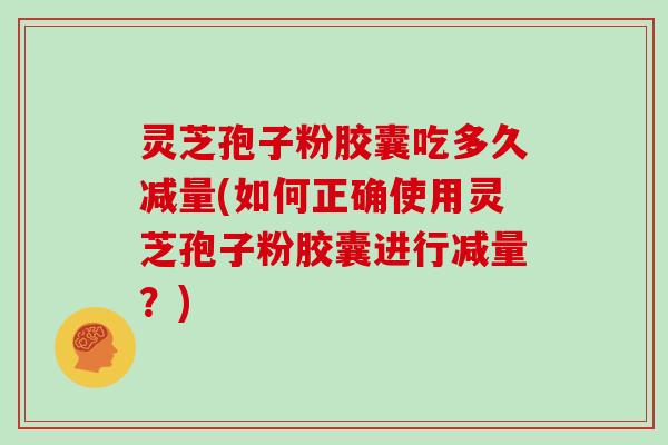 灵芝孢子粉胶囊吃多久减量(如何正确使用灵芝孢子粉胶囊进行减量？)