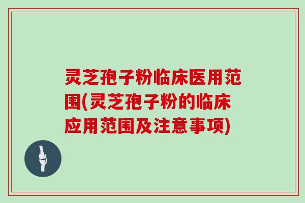 灵芝孢子粉临床医用范围(灵芝孢子粉的临床应用范围及注意事项)