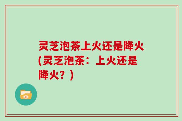 灵芝泡茶上火还是降火(灵芝泡茶：上火还是降火？)