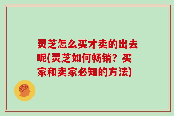 灵芝怎么买才卖的出去呢(灵芝如何畅销？买家和卖家必知的方法)