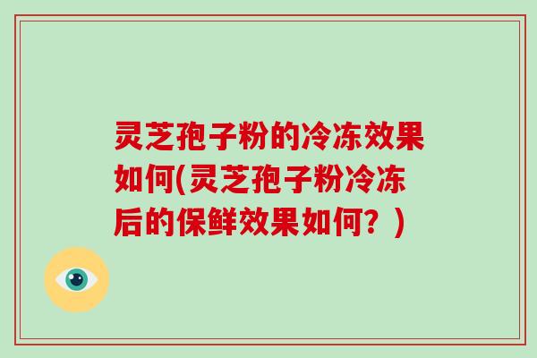 灵芝孢子粉的冷冻效果如何(灵芝孢子粉冷冻后的保鲜效果如何？)