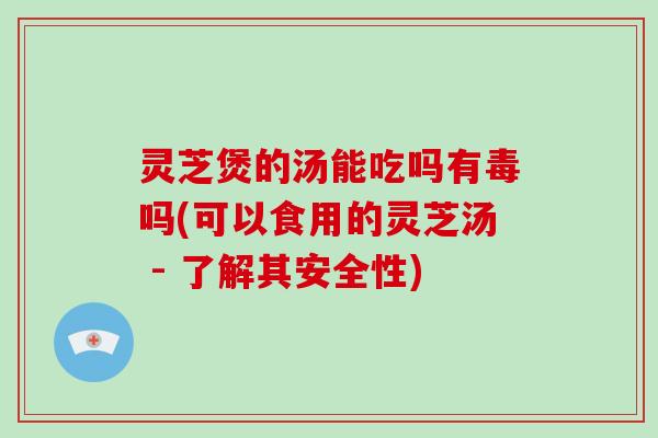 灵芝煲的汤能吃吗有毒吗(可以食用的灵芝汤 - 了解其安全性)