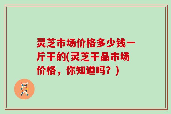灵芝市场价格多少钱一斤干的(灵芝干品市场价格，你知道吗？)