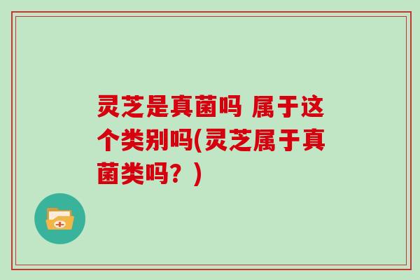 灵芝是真菌吗 属于这个类别吗(灵芝属于真菌类吗？)