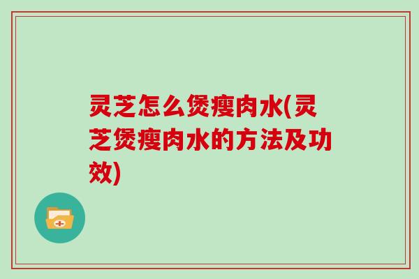 灵芝怎么煲瘦肉水(灵芝煲瘦肉水的方法及功效)-第1张图片-灵芝大师