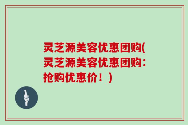 灵芝源美容优惠团购(灵芝源美容优惠团购：抢购优惠价！)