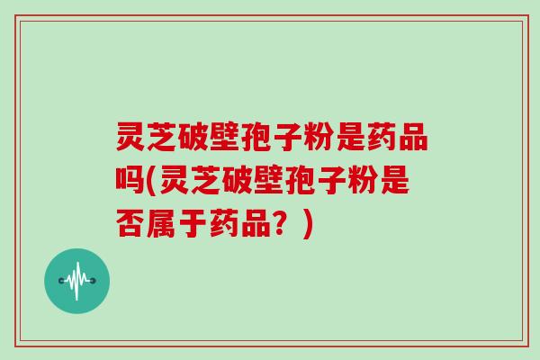 灵芝破壁孢子粉是药品吗(灵芝破壁孢子粉是否属于药品？)
