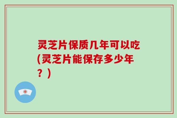 灵芝片保质几年可以吃(灵芝片能保存多少年？)