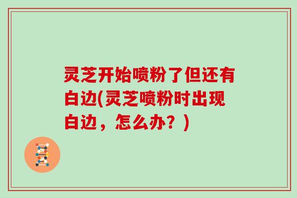 灵芝开始喷粉了但还有白边(灵芝喷粉时出现白边,怎么办?)-第1张图片-灵芝大师 灵芝开始喷粉了但还有白边(灵芝喷粉时出现白边,怎么办?)-第1张图片-灵芝大师