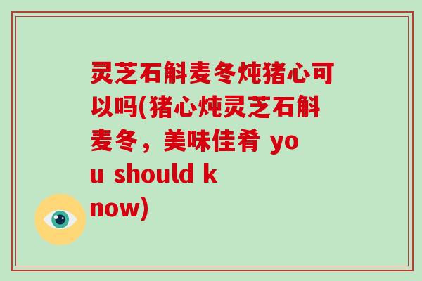 灵芝石斛麦冬炖猪心可以吗(猪心炖灵芝石斛麦冬，美味佳肴 you should know)