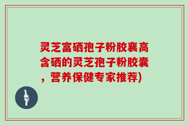灵芝富硒孢子粉胶襄高含硒的灵芝孢子粉胶囊，营养保健专家推荐)
