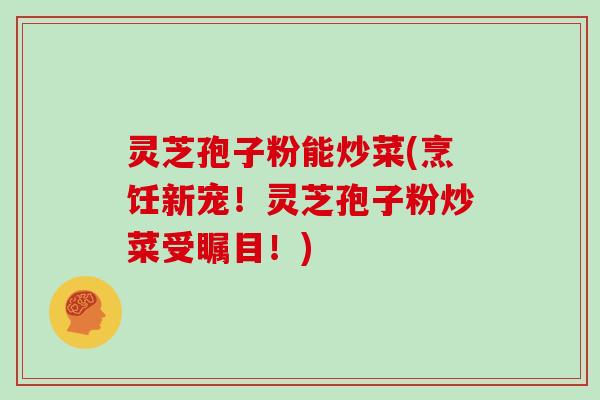 灵芝孢子粉能炒菜(烹饪新宠！灵芝孢子粉炒菜受瞩目！)