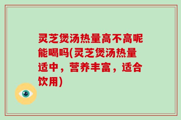 灵芝煲汤热量高不高呢能喝吗(灵芝煲汤热量适中,营养丰富,适合饮用)-第1张图片-灵芝大师 灵芝煲汤热量高不高呢能喝吗(灵芝煲汤热量适中,营养丰富,适合饮用)-第1张图片-灵芝大师