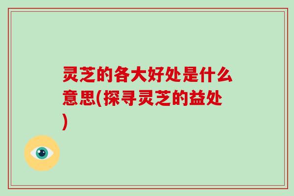 灵芝的各大好处是什么意思(探寻灵芝的益处)