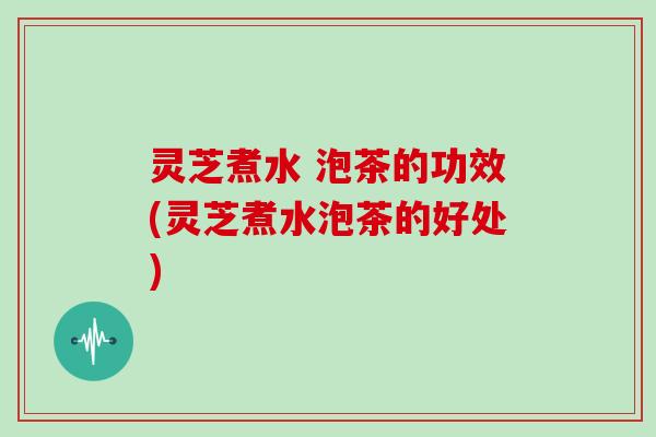 灵芝煮水 泡茶的功效(灵芝煮水泡茶的好处)