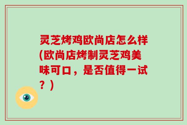 灵芝烤鸡欧尚店怎么样(欧尚店烤制灵芝鸡美味可口，是否值得一试？)