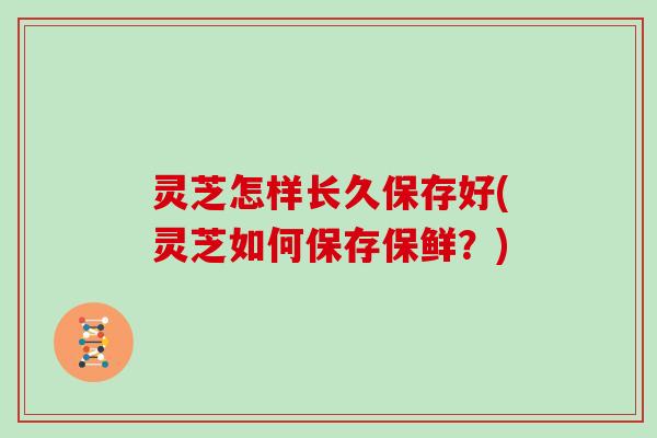 灵芝怎样长久保存好(灵芝如何保存保鲜？)