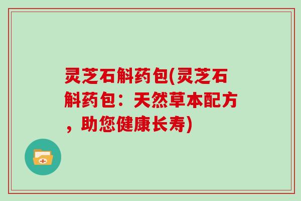 灵芝石斛药包(灵芝石斛药包:天然草本配方,助您健康长寿)-第1张图片-灵芝大师 灵芝石斛药包(灵芝石斛药包:天然草本配方,助您健康长寿)-第1张图片-灵芝大师