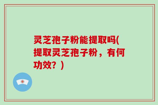 灵芝孢子粉能提取吗(提取灵芝孢子粉，有何功效？)