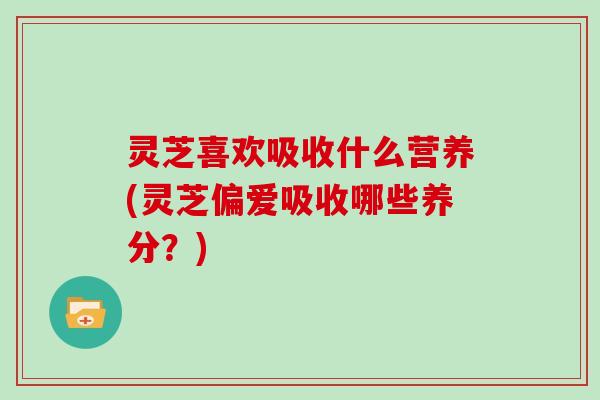 灵芝喜欢吸收什么营养(灵芝偏爱吸收哪些养分？)