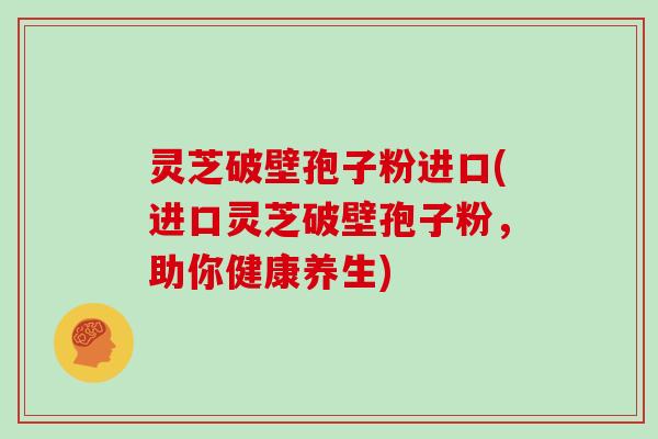 灵芝破壁孢子粉进口(进口灵芝破壁孢子粉，助你健康养生)