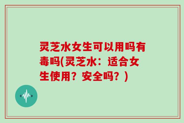 灵芝水女生可以用吗有毒吗(灵芝水：适合女生使用？安全吗？)