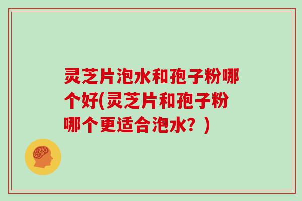 灵芝片泡水和孢子粉哪个好(灵芝片和孢子粉哪个更适合泡水？)