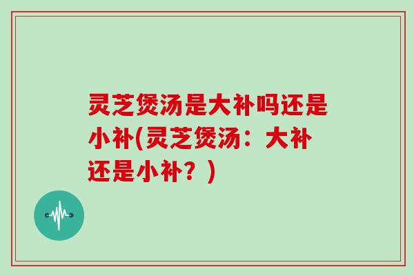 灵芝煲汤是大补吗还是小补(灵芝煲汤：大补还是小补？)