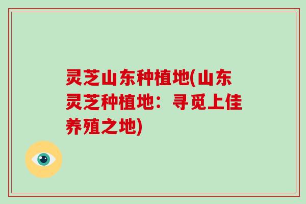 灵芝山东种植地(山东灵芝种植地：寻觅上佳养殖之地)