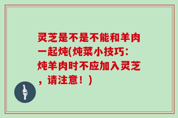 灵芝是不是不能和羊肉一起炖(炖菜小技巧:炖羊肉时不应加入灵芝,请注意!)-第1张图片-灵芝大师 灵芝是不是不能和羊肉一起炖(炖菜小技巧:炖羊肉时不应加入灵芝,请注意!)-第1张图片-灵芝大师
