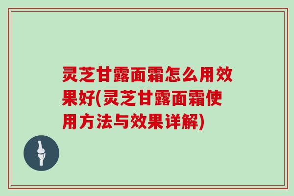 灵芝甘露面霜怎么用效果好(灵芝甘露面霜使用方法与效果详解)
