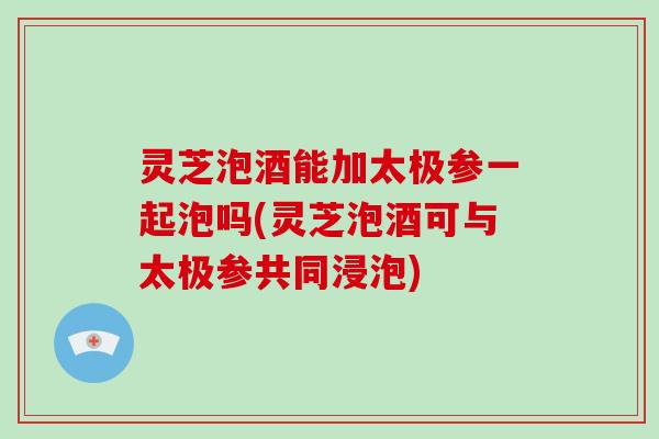 灵芝泡酒能加太极参一起泡吗(灵芝泡酒可与太极参共同浸泡)