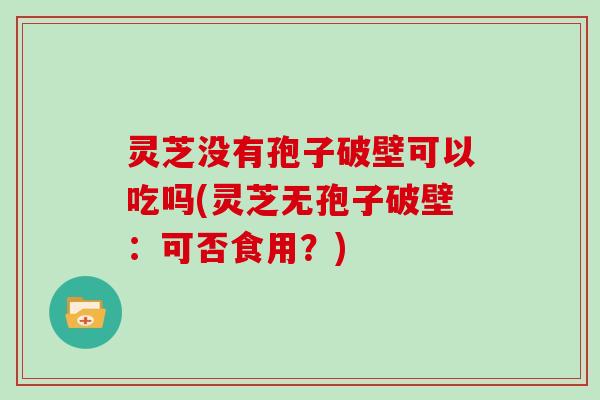 灵芝没有孢子破壁可以吃吗(灵芝无孢子破壁：可否食用？)