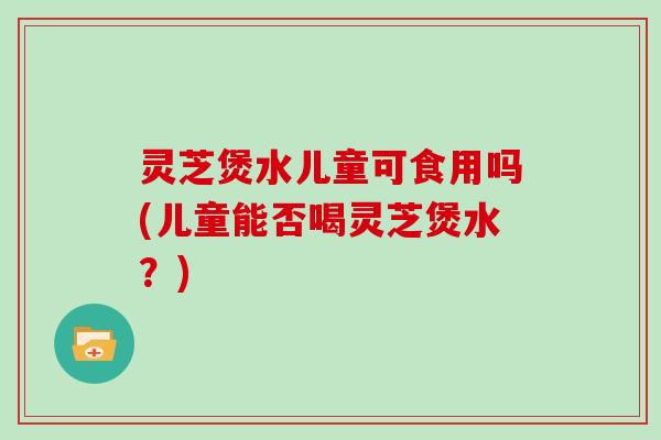 灵芝煲水儿童可食用吗(儿童能否喝灵芝煲水？)-第1张图片-灵芝大师