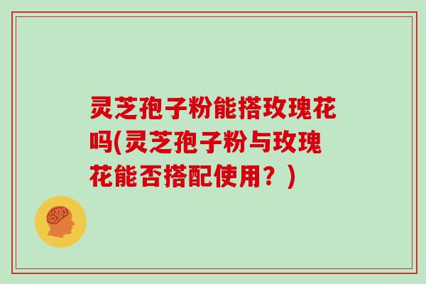 灵芝孢子粉能搭玫瑰花吗(灵芝孢子粉与玫瑰花能否搭配使用？)