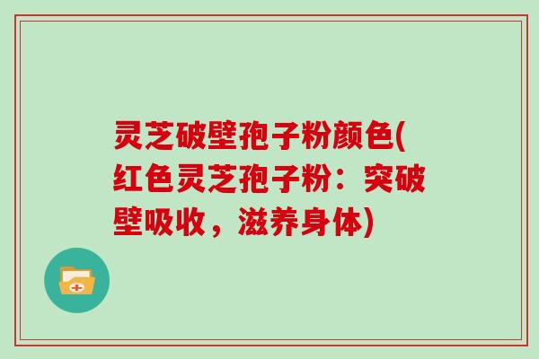 灵芝破壁孢子粉颜色(红色灵芝孢子粉：突破壁吸收，滋养身体)