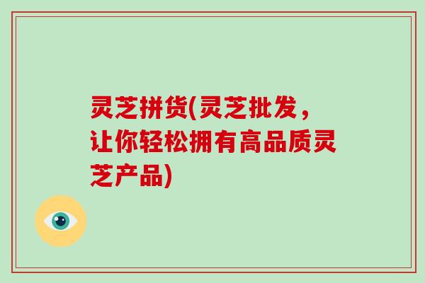 灵芝拼货(灵芝批发，让你轻松拥有高品质灵芝产品)