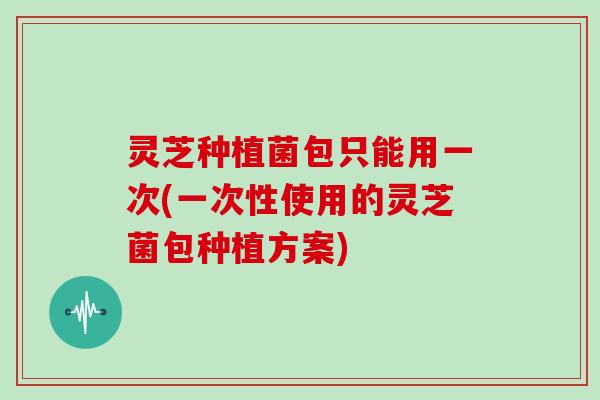 灵芝种植菌包只能用一次(一次性使用的灵芝菌包种植方案)